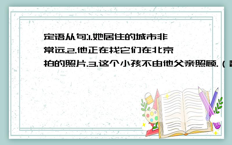 定语从句:1.她居住的城市非常远.2.他正在找它们在北京拍的照片.3.这个小孩不由他父亲照顾.（翻译成英文