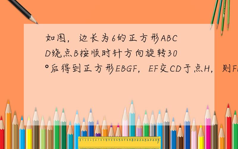 如图，边长为6的正方形ABCD绕点B按顺时针方向旋转30°后得到正方形EBGF，EF交CD于点H，则FH的长为_____