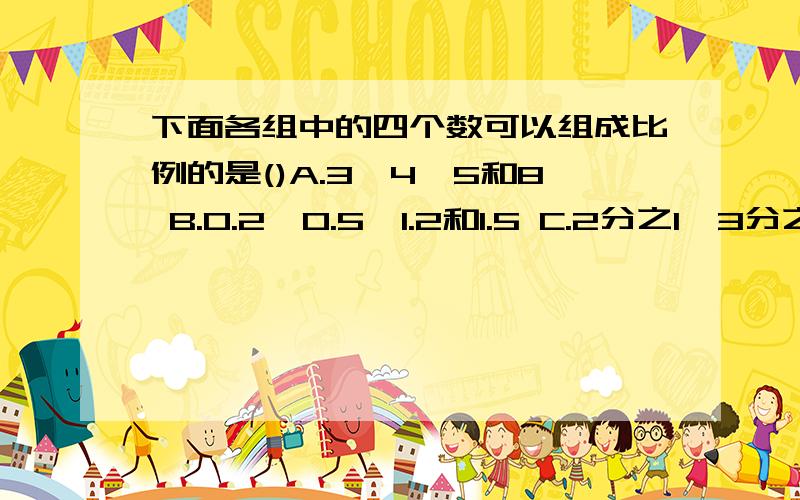 下面各组中的四个数可以组成比例的是()A.3,4,5和8 B.0.2,0.5,1.2和1.5 C.2分之1、3分之1、4