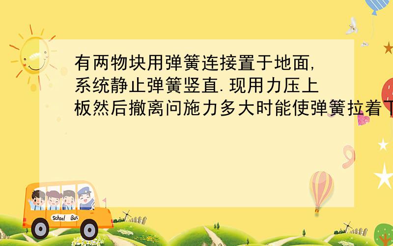 有两物块用弹簧连接置于地面,系统静止弹簧竖直.现用力压上板然后撤离问施力多大时能使弹簧拉着下板且系统对地面无压力,不脱离