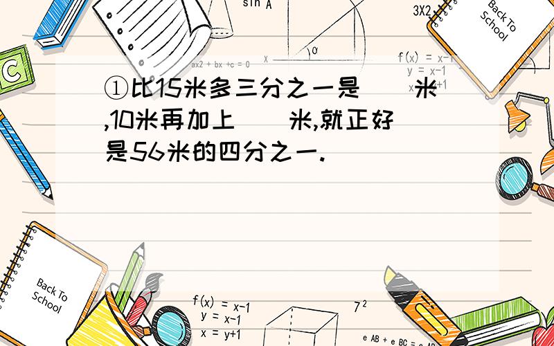 ①比15米多三分之一是（）米,10米再加上（）米,就正好是56米的四分之一.