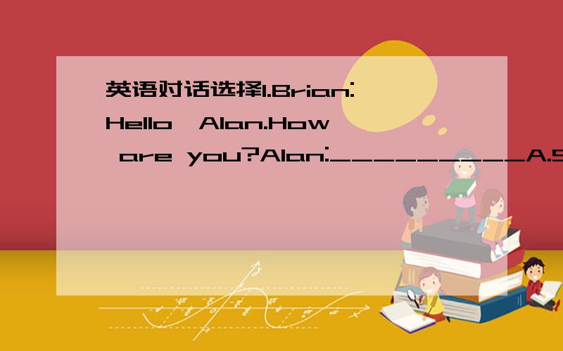 英语对话选择1.Brian:Hello,Alan.How are you?Alan:_________A.Sorry t