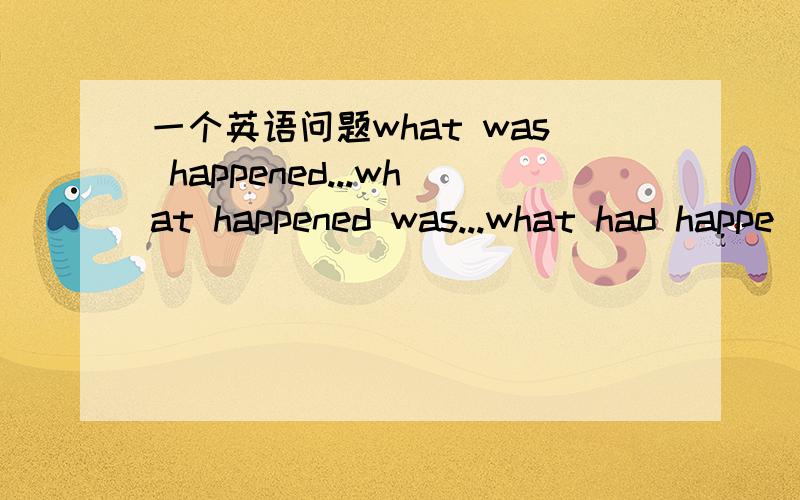 一个英语问题what was happened...what happened was...what had happe