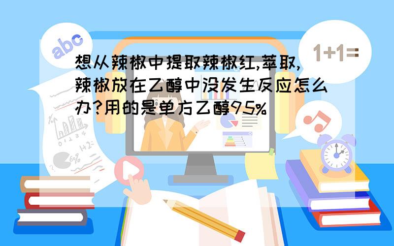 想从辣椒中提取辣椒红,萃取,辣椒放在乙醇中没发生反应怎么办?用的是单方乙醇95%