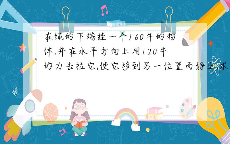 在绳的下端挂一个160牛的物体,并在水平方向上用120牛的力去拉它,使它移到另一位置而静止,求绳对物体使的拉力及绳与竖直