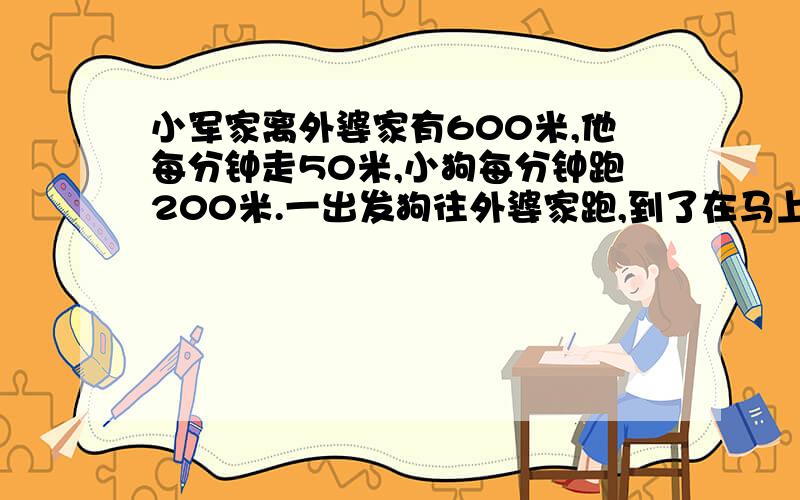 小军家离外婆家有600米,他每分钟走50米,小狗每分钟跑200米.一出发狗往外婆家跑,到了在马上回头,到小军那在往外婆家