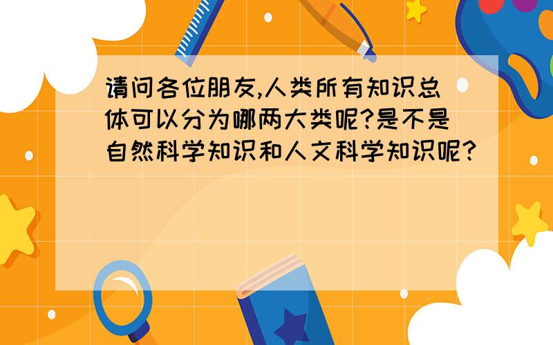 请问各位朋友,人类所有知识总体可以分为哪两大类呢?是不是自然科学知识和人文科学知识呢?