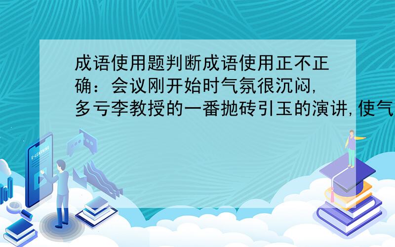 成语使用题判断成语使用正不正确：会议刚开始时气氛很沉闷,多亏李教授的一番抛砖引玉的演讲,使气氛逐渐活跃起来.这用抛砖引玉