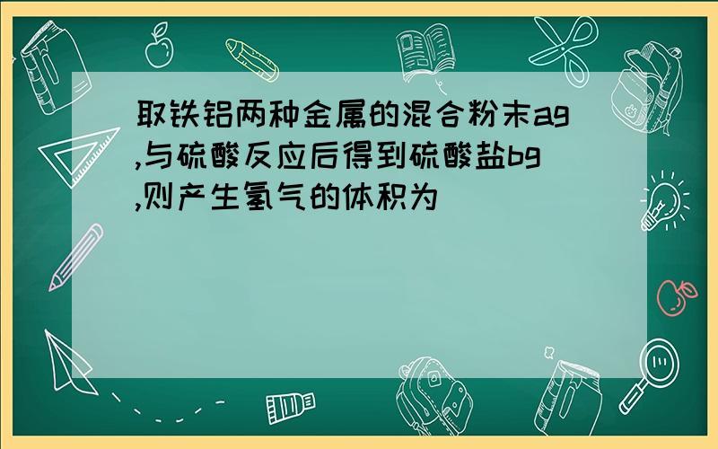 取铁铝两种金属的混合粉末ag,与硫酸反应后得到硫酸盐bg,则产生氢气的体积为