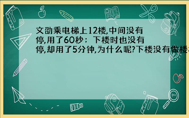 文劭乘电梯上12楼,中间没有停,用了60秒；下楼时也没有停,却用了5分钟,为什么呢?下楼没有做楼梯.