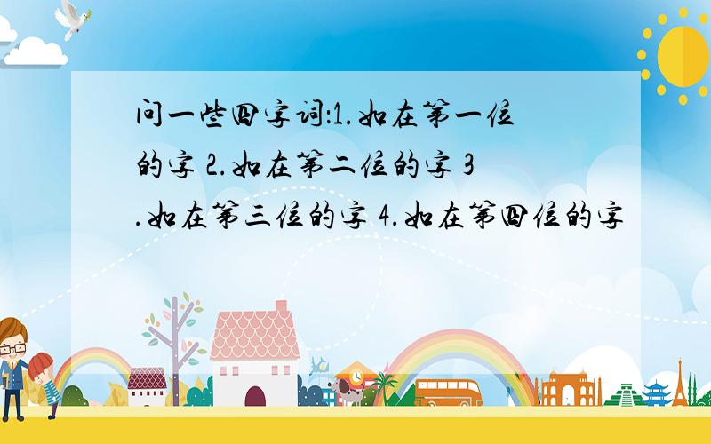 问一些四字词：1.如在第一位的字 2.如在第二位的字 3.如在第三位的字 4.如在第四位的字