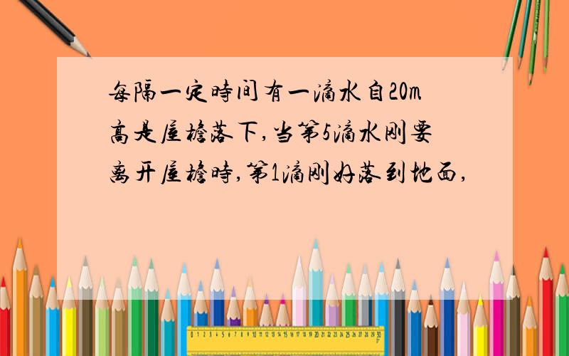 每隔一定时间有一滴水自20m高是屋檐落下,当第5滴水刚要离开屋檐时,第1滴刚好落到地面,