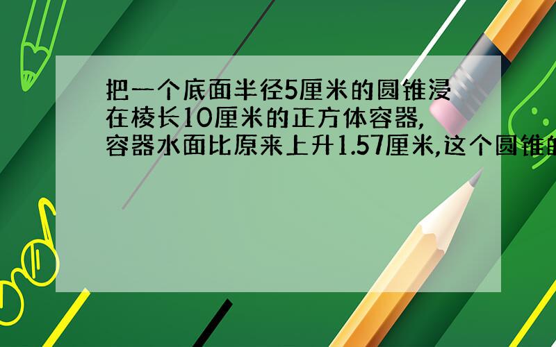 把一个底面半径5厘米的圆锥浸在棱长10厘米的正方体容器,容器水面比原来上升1.57厘米,这个圆锥的高是多少