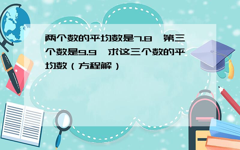 两个数的平均数是7.8,第三个数是9.9,求这三个数的平均数（方程解）