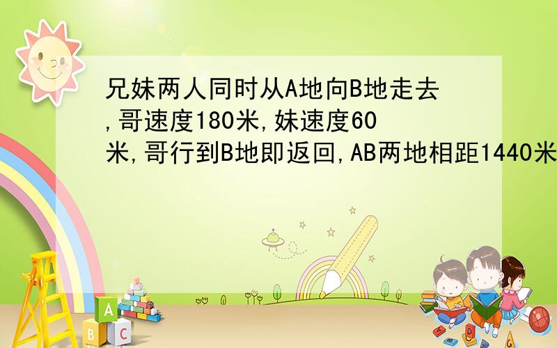 兄妹两人同时从A地向B地走去,哥速度180米,妹速度60米,哥行到B地即返回,AB两地相距1440米.两人相遇,