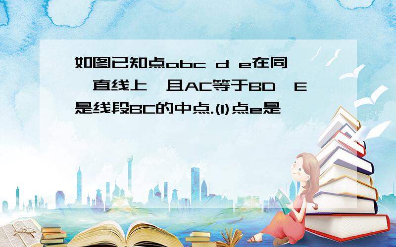 如图已知点abc d e在同一直线上,且AC等于BD,E是线段BC的中点.(1)点e是