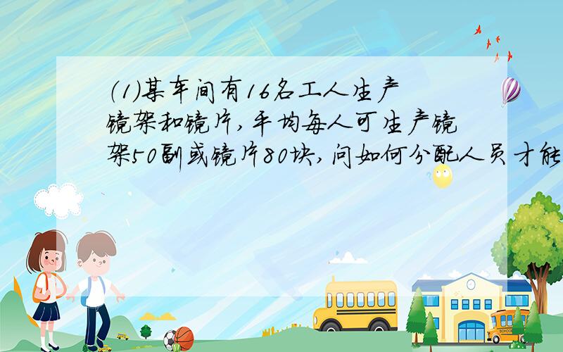 （1）某车间有16名工人生产镜架和镜片,平均每人可生产镜架50副或镜片80块,问如何分配人员才能使生产的镜片或镜架刚好配