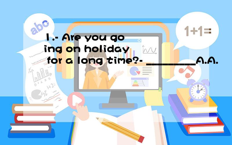 1.- Are you going on holiday for a long time?- _________A.A.