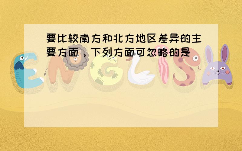 要比较南方和北方地区差异的主要方面，下列方面可忽略的是（　　）