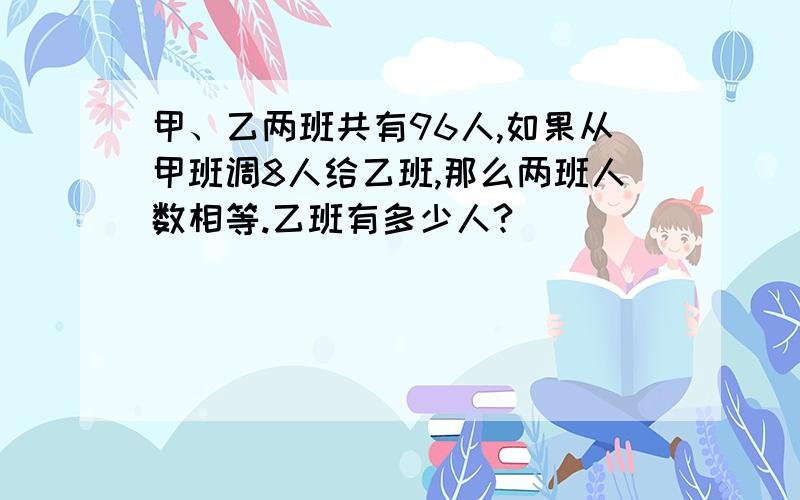 甲、乙两班共有96人,如果从甲班调8人给乙班,那么两班人数相等.乙班有多少人?