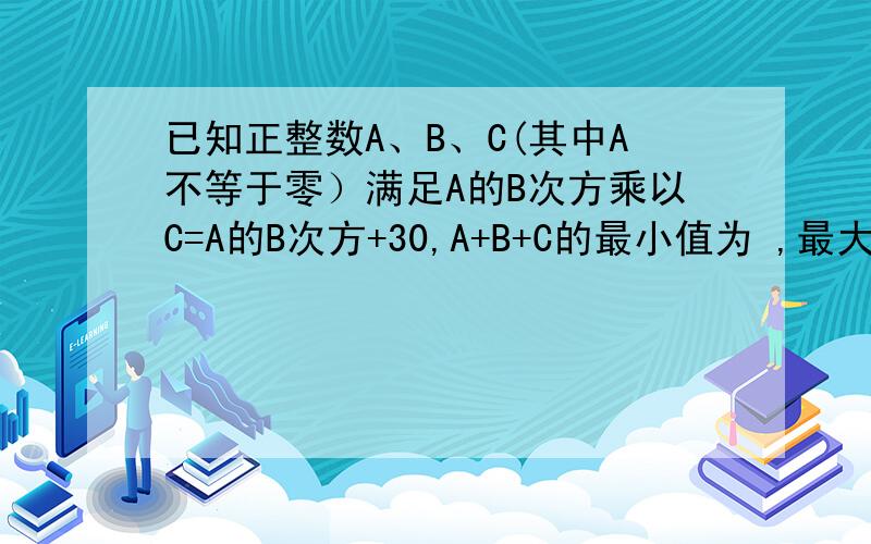 已知正整数A、B、C(其中A不等于零）满足A的B次方乘以C=A的B次方+30,A+B+C的最小值为 ,最大值为 .