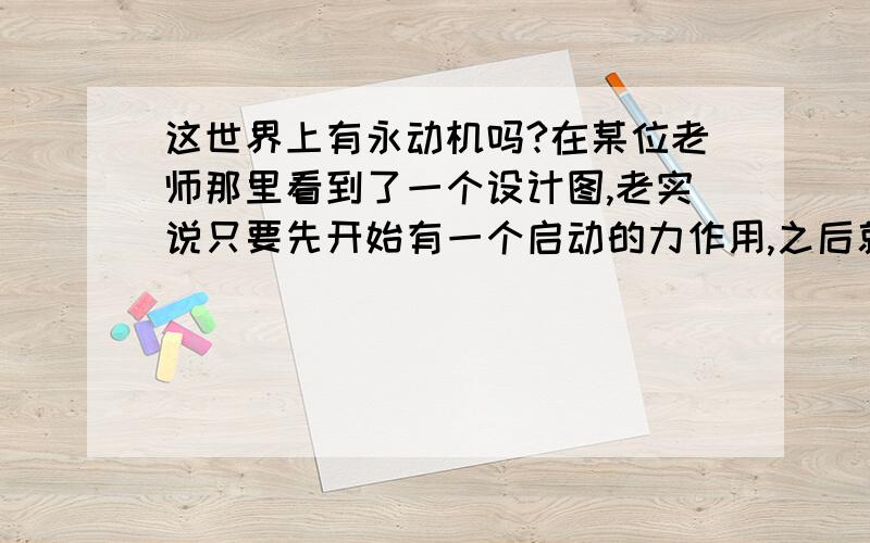 这世界上有永动机吗?在某位老师那里看到了一个设计图,老实说只要先开始有一个启动的力作用,之后就可以一直转动下去了,