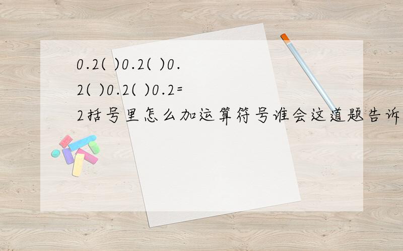 0.2( )0.2( )0.2( )0.2( )0.2=2括号里怎么加运算符号谁会这道题告诉我吧