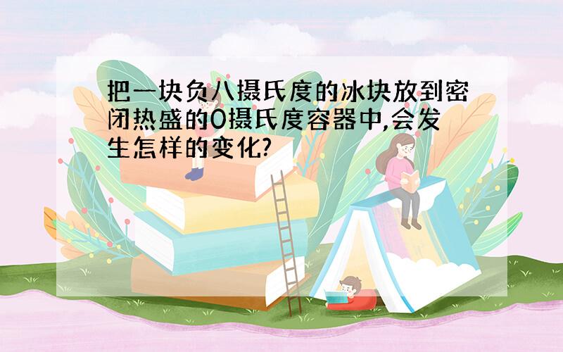 把一块负八摄氏度的冰块放到密闭热盛的0摄氏度容器中,会发生怎样的变化?