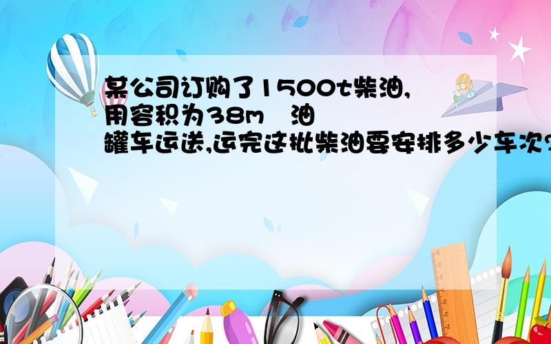 某公司订购了1500t柴油,用容积为38m³油罐车运送,运完这批柴油要安排多少车次?柴油的密度=0.8*10&