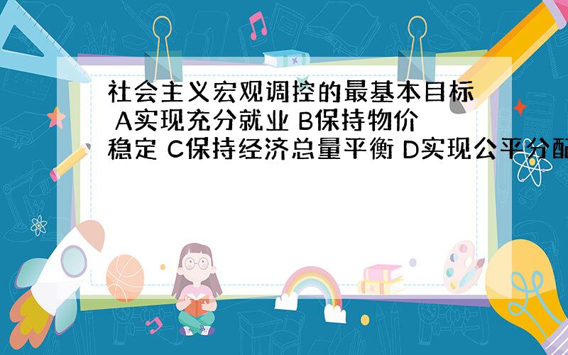 社会主义宏观调控的最基本目标 A实现充分就业 B保持物价稳定 C保持经济总量平衡 D实现公平分配