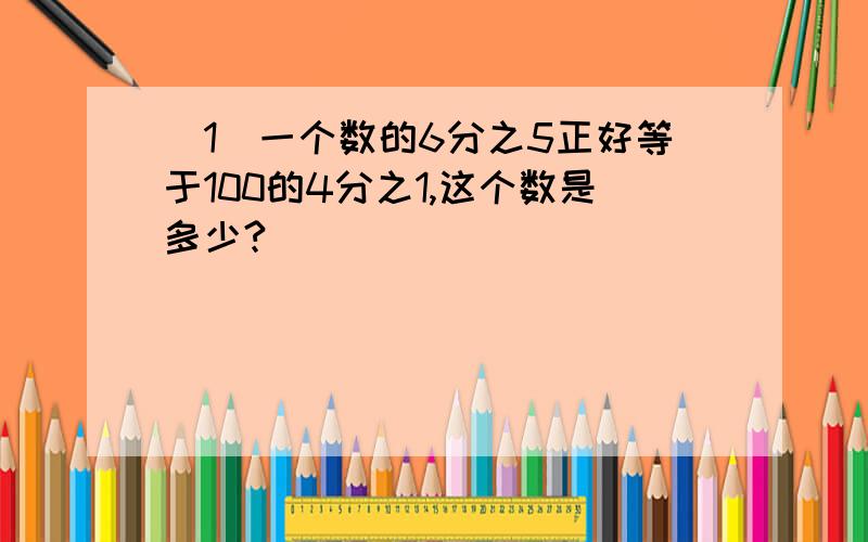 (1）一个数的6分之5正好等于100的4分之1,这个数是多少?