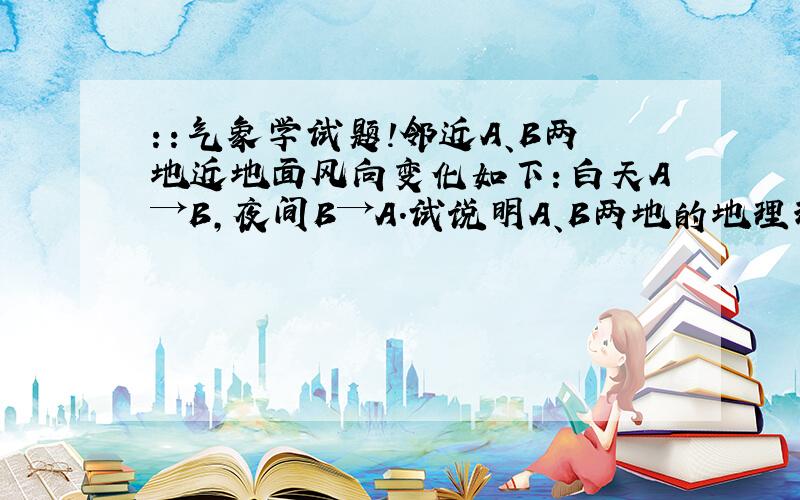 ：：气象学试题!邻近A、B两地近地面风向变化如下：白天A→B,夜间B→A.试说明A、B两地的地理环境可能有什么不同及其原