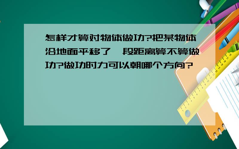 怎样才算对物体做功?把某物体沿地面平移了一段距离算不算做功?做功时力可以朝哪个方向?