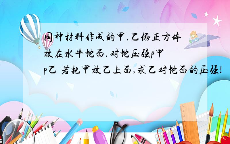 同种材料作成的甲.乙俩正方体放在水平地面.对地压强p甲 p乙 若把甲放乙上面,求乙对地面的压强!