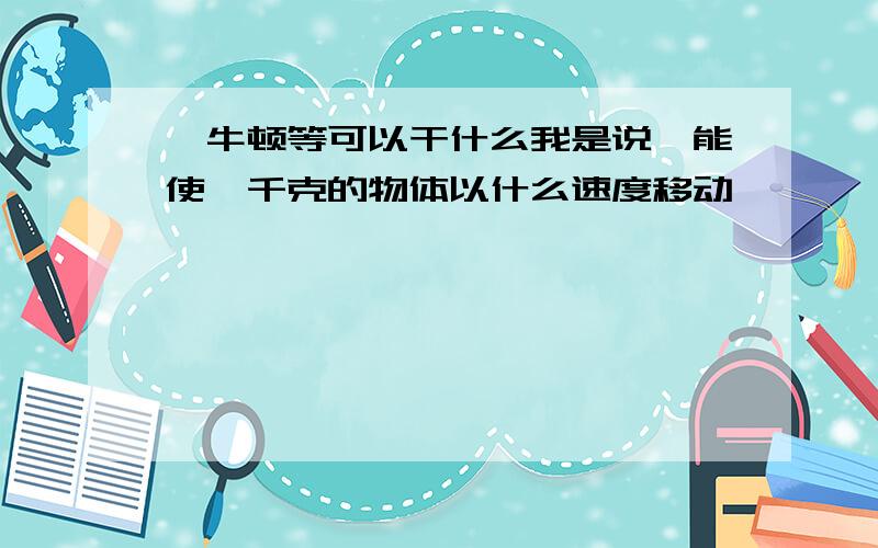 一牛顿等可以干什么我是说,能使一千克的物体以什么速度移动