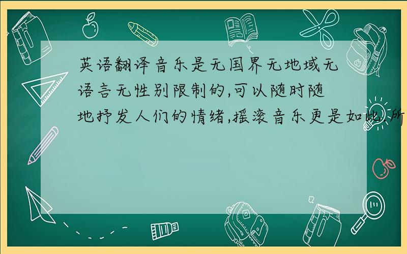 英语翻译音乐是无国界无地域无语言无性别限制的,可以随时随地抒发人们的情绪,摇滚音乐更是如此.所谓摇滚,就是三和弦加强硬持