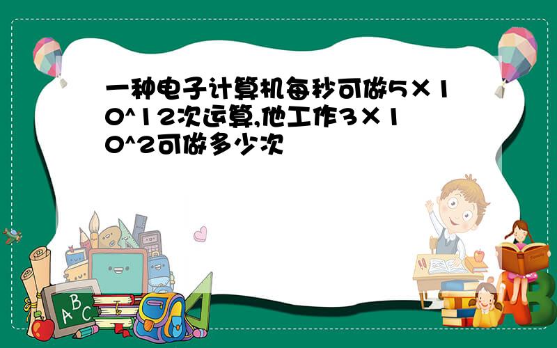 一种电子计算机每秒可做5×10^12次运算,他工作3×10^2可做多少次