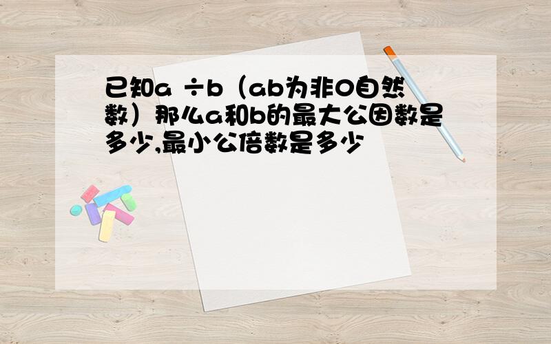 已知a ÷b（ab为非0自然数）那么a和b的最大公因数是多少,最小公倍数是多少