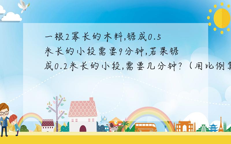 一根2幂长的木料,锯成0.5米长的小段需要9分钟,若果锯成0.2米长的小段,需要几分钟?（用比例算）