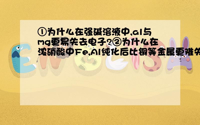 ①为什么在强碱溶液中,al与mg更易失去电子?②为什么在浓硝酸中Fe,Al纯化后比铜等金属更难失去电子!