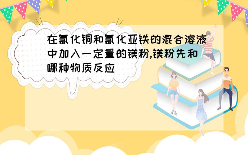 在氯化铜和氯化亚铁的混合溶液中加入一定量的镁粉,镁粉先和哪种物质反应