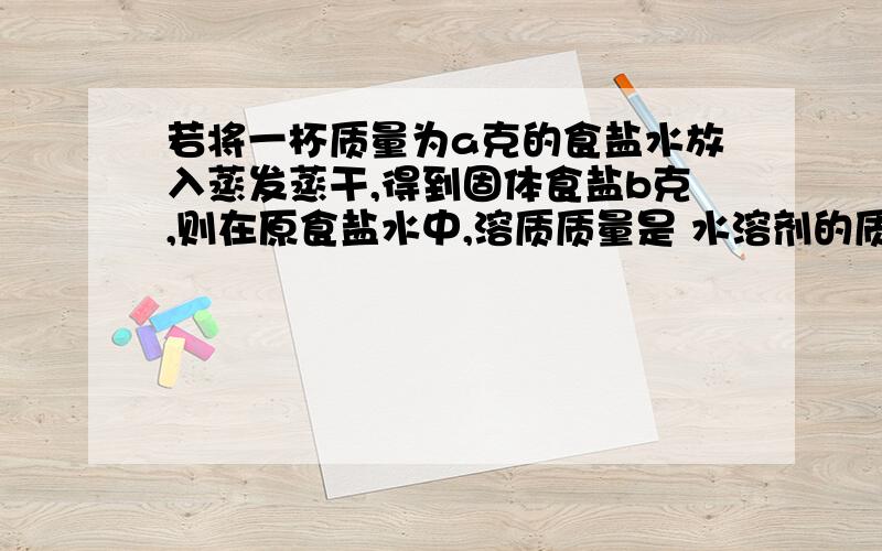 若将一杯质量为a克的食盐水放入蒸发蒸干,得到固体食盐b克,则在原食盐水中,溶质质量是 水溶剂的质量是