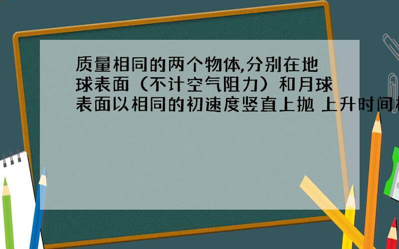 质量相同的两个物体,分别在地球表面（不计空气阻力）和月球表面以相同的初速度竖直上抛 上升时间相同么