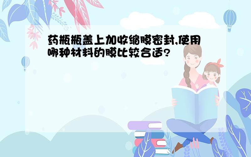 药瓶瓶盖上加收缩膜密封,使用哪种材料的膜比较合适?