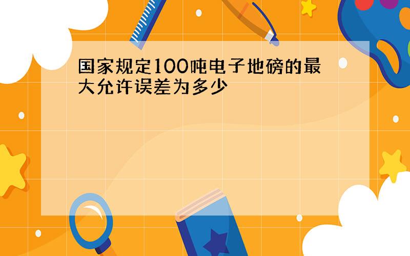 国家规定100吨电子地磅的最大允许误差为多少