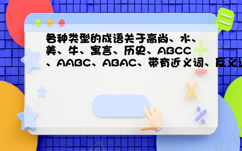 各种类型的成语关于高尚、水、美、牛、寓言、历史、ABCC、AABC、ABAC、带有近义词、反义词的成语各4个.