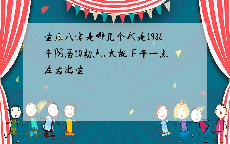 生辰八字是哪几个我是1986年阴历10初六,大概下午一点左右出生