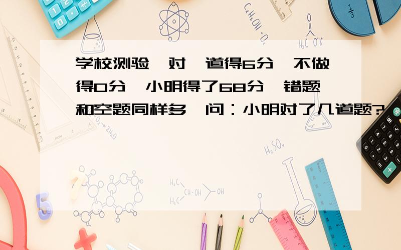 学校测验,对一道得6分,不做得0分,小明得了68分,错题和空题同样多,问：小明对了几道题?