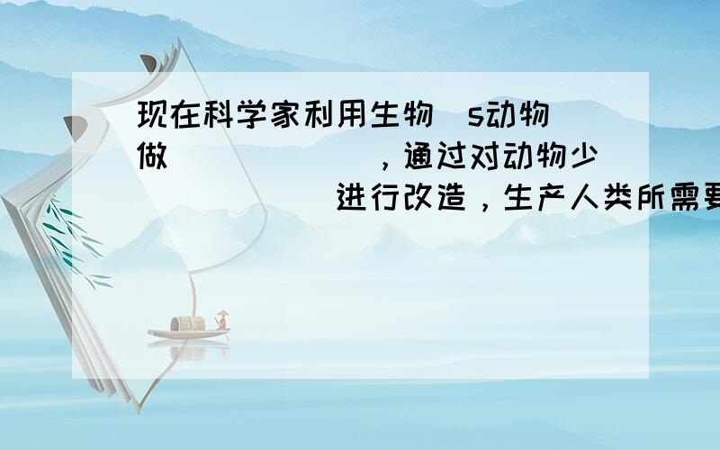 现在科学家利用生物（s动物）做______，通过对动物少______进行改造，生产人类所需要少某些物质，这就是生物反应器