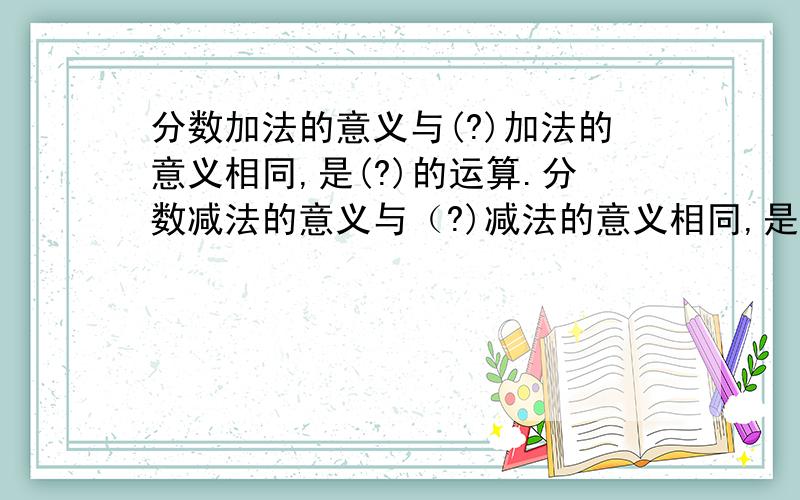 分数加法的意义与(?)加法的意义相同,是(?)的运算.分数减法的意义与（?)减法的意义相同,是（）的运算